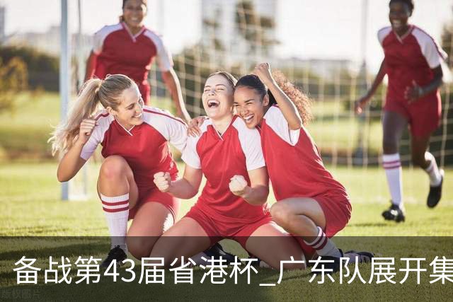 备战第43届省港杯 广东队展开集训 周穗安任主帅