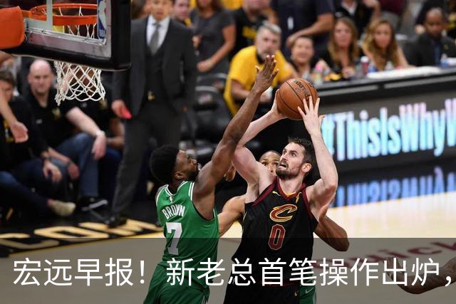 宏远早报！新老总首笔操作出炉，易建联有望回归，朱芳雨深夜发声