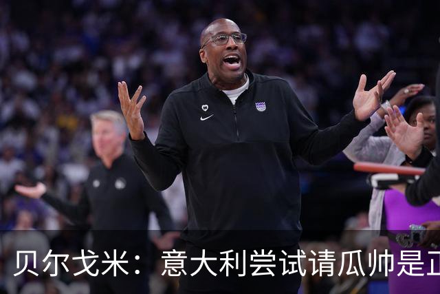 贝尔戈米：意大利尝试请瓜帅是正确的，曼奇尼孔蒂皮尔洛都很优秀