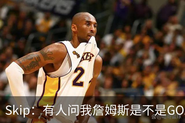 Skip：有人问我詹姆斯是不是GOAT 我回答这是个愚蠢的问题